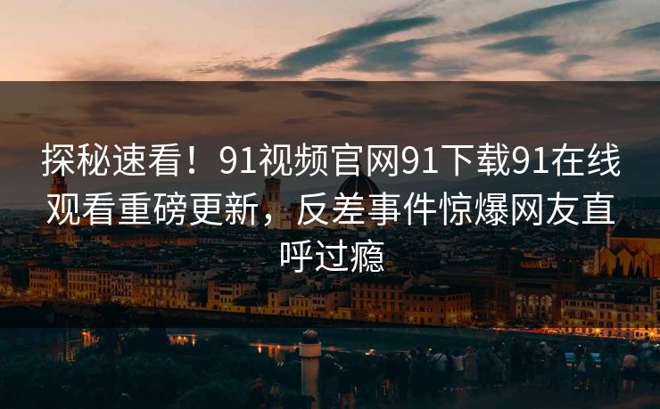 探秘速看！91视频官网91下载91在线观看重磅更新，反差事件惊爆网友直呼过瘾