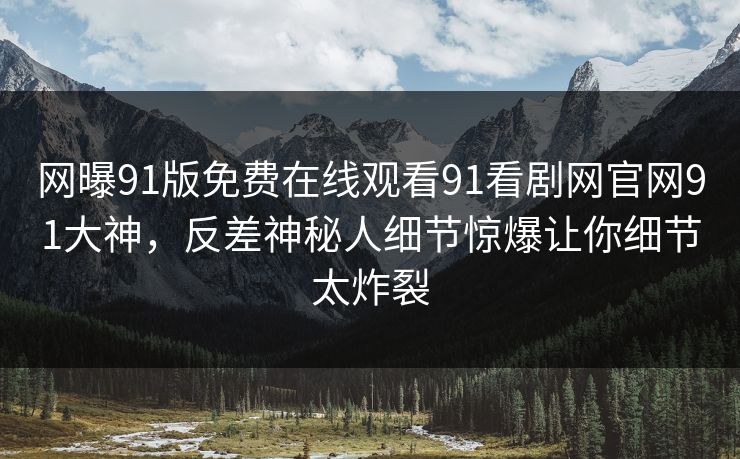 网曝91版免费在线观看91看剧网官网91大神，反差神秘人细节惊爆让你细节太炸裂