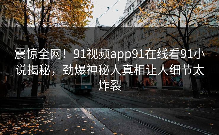 震惊全网！91视频app91在线看91小说揭秘，劲爆神秘人真相让人细节太炸裂