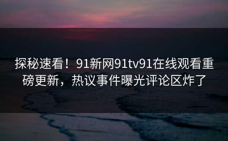 探秘速看！91新网91tv91在线观看重磅更新，热议事件曝光评论区炸了