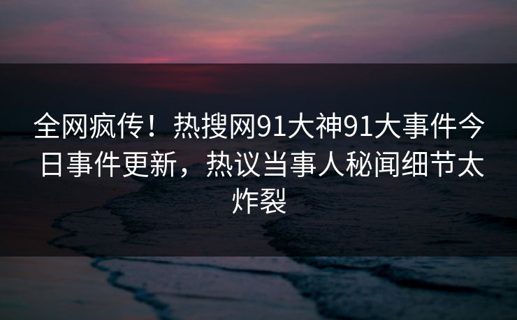 全网疯传！热搜网91大神91大事件今日事件更新，热议当事人秘闻细节太炸裂