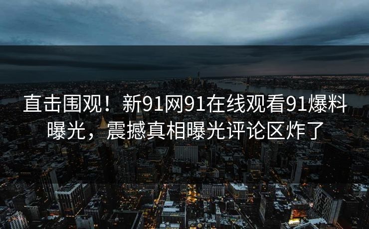 直击围观！新91网91在线观看91爆料曝光，震撼真相曝光评论区炸了