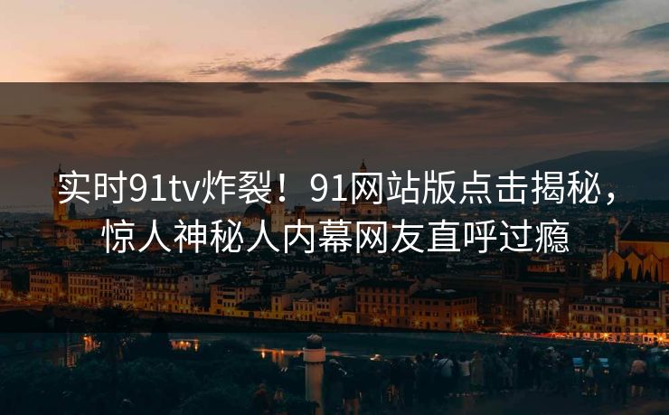 实时91tv炸裂！91网站版点击揭秘，惊人神秘人内幕网友直呼过瘾