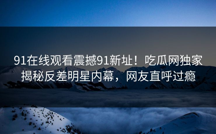 91在线观看震撼91新址！吃瓜网独家揭秘反差明星内幕，网友直呼过瘾