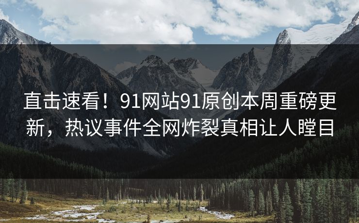直击速看！91网站91原创本周重磅更新，热议事件全网炸裂真相让人瞠目