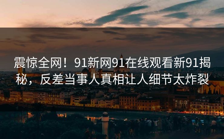 震惊全网！91新网91在线观看新91揭秘，反差当事人真相让人细节太炸裂