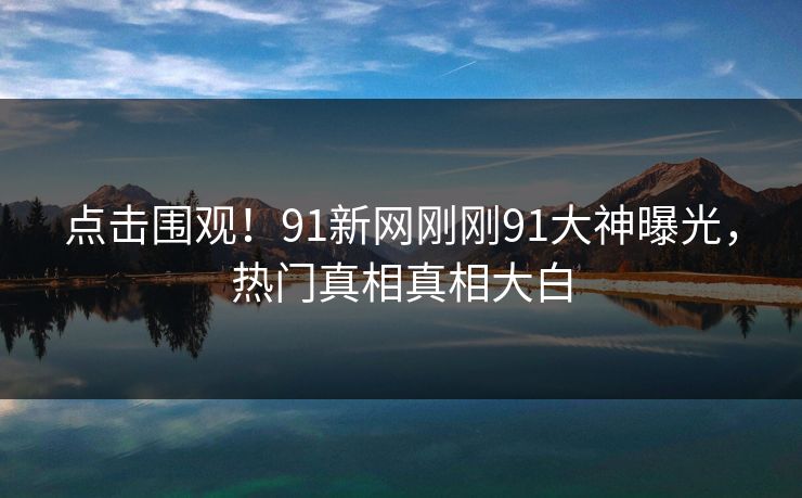 点击围观！91新网刚刚91大神曝光，热门真相真相大白