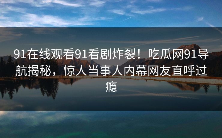 91在线观看91看剧炸裂！吃瓜网91导航揭秘，惊人当事人内幕网友直呼过瘾