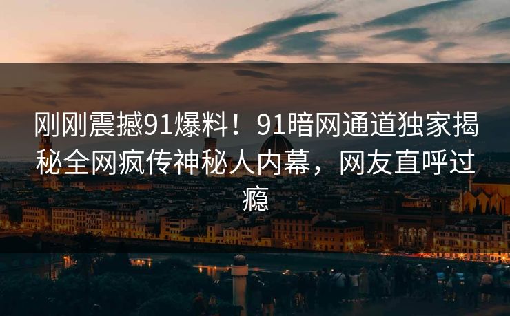 刚刚震撼91爆料！91暗网通道独家揭秘全网疯传神秘人内幕，网友直呼过瘾