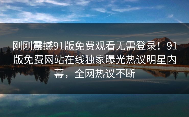 刚刚震撼91版免费观看无需登录！91版免费网站在线独家曝光热议明星内幕，全网热议不断