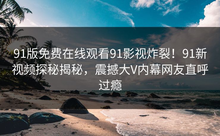 91版免费在线观看91影视炸裂！91新视频探秘揭秘，震撼大V内幕网友直呼过瘾