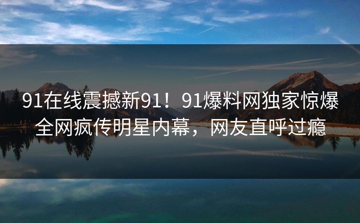 91在线震撼新91！91爆料网独家惊爆全网疯传明星内幕，网友直呼过瘾