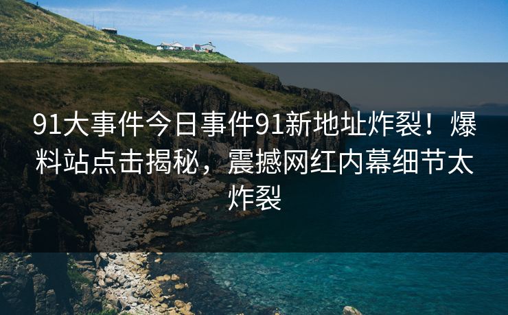91大事件今日事件91新地址炸裂！爆料站点击揭秘，震撼网红内幕细节太炸裂