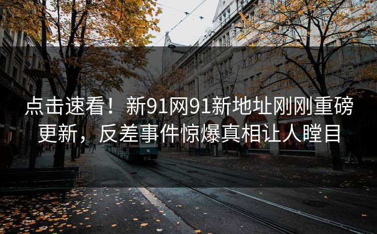 点击速看！新91网91新地址刚刚重磅更新，反差事件惊爆真相让人瞠目