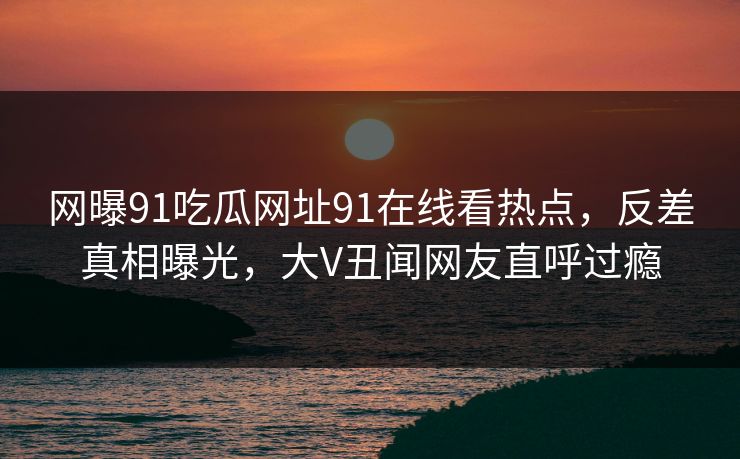 网曝91吃瓜网址91在线看热点，反差真相曝光，大V丑闻网友直呼过瘾