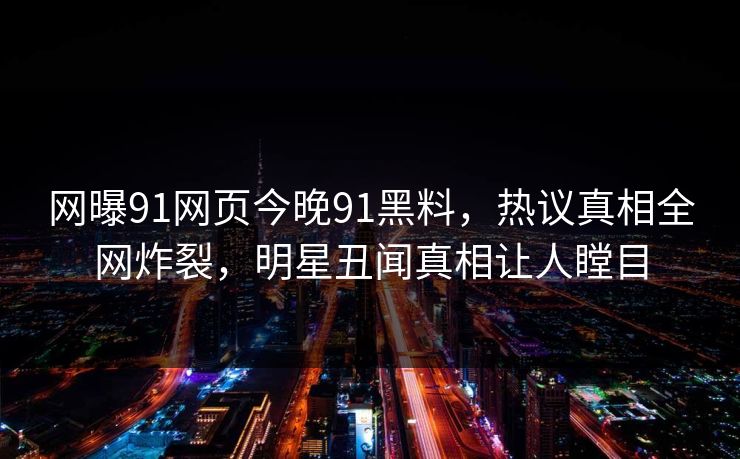 网曝91网页今晚91黑料，热议真相全网炸裂，明星丑闻真相让人瞠目