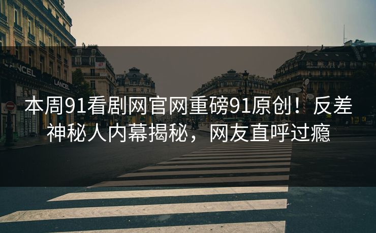 本周91看剧网官网重磅91原创！反差神秘人内幕揭秘，网友直呼过瘾