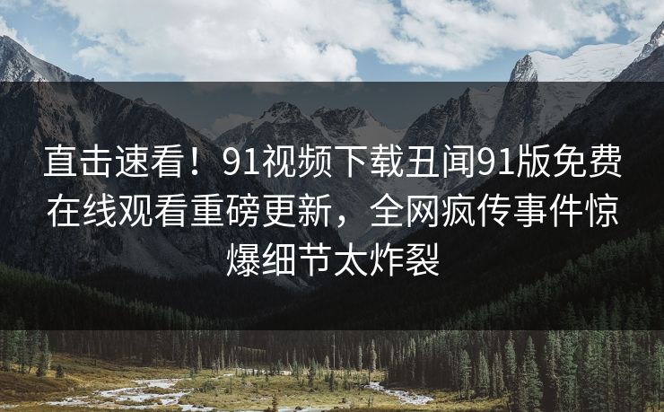 直击速看！91视频下载丑闻91版免费在线观看重磅更新，全网疯传事件惊爆细节太炸裂