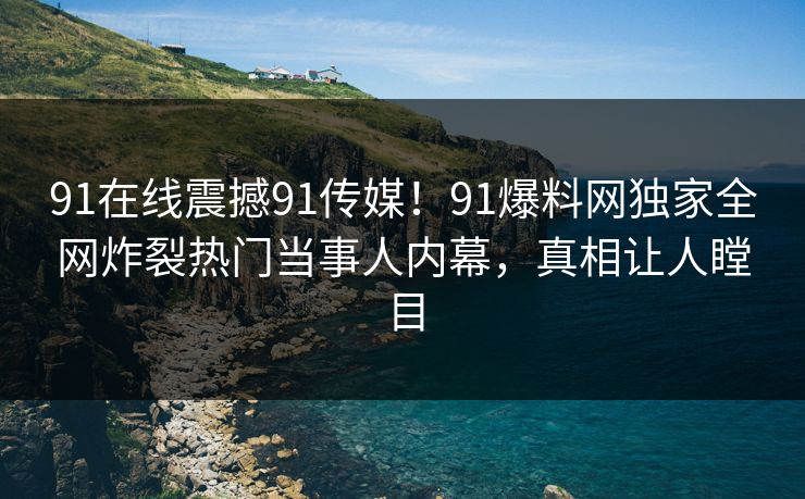 91在线震撼91传媒！91爆料网独家全网炸裂热门当事人内幕，真相让人瞠目