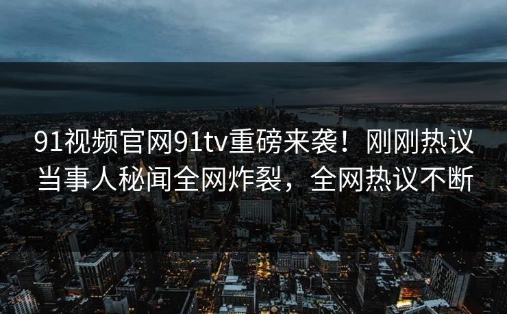 91视频官网91tv重磅来袭！刚刚热议当事人秘闻全网炸裂，全网热议不断