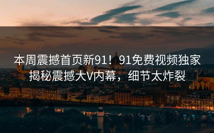 本周震撼首页新91！91免费视频独家揭秘震撼大V内幕，细节太炸裂
