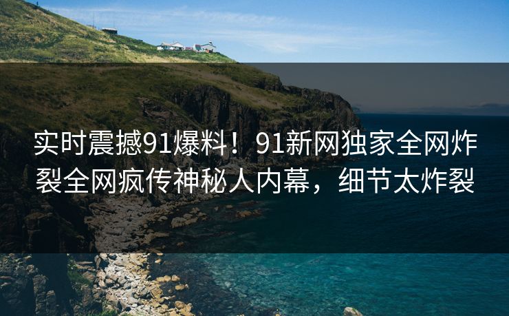 实时震撼91爆料！91新网独家全网炸裂全网疯传神秘人内幕，细节太炸裂