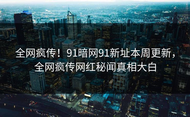 全网疯传！91暗网91新址本周更新，全网疯传网红秘闻真相大白