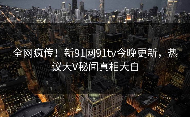 全网疯传！新91网91tv今晚更新，热议大V秘闻真相大白