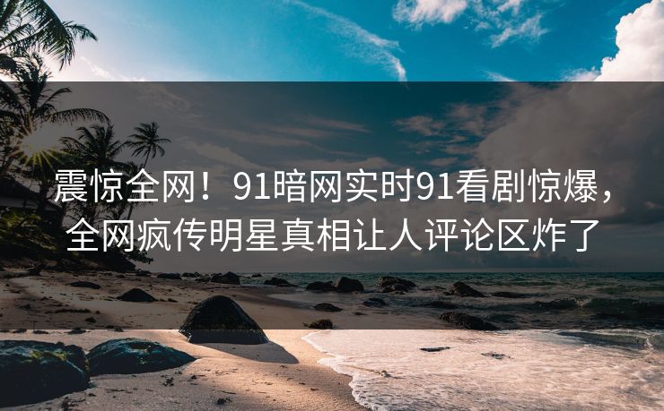 震惊全网！91暗网实时91看剧惊爆，全网疯传明星真相让人评论区炸了