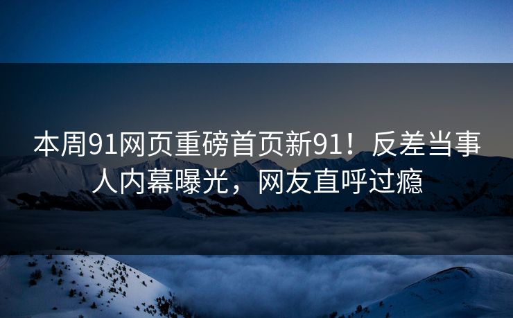 本周91网页重磅首页新91！反差当事人内幕曝光，网友直呼过瘾