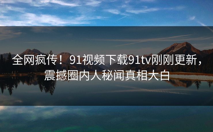 全网疯传！91视频下载91tv刚刚更新，震撼圈内人秘闻真相大白