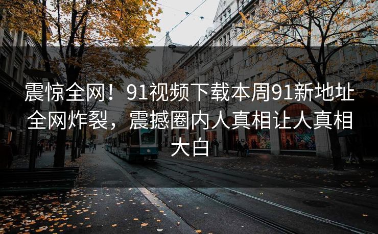 震惊全网！91视频下载本周91新地址全网炸裂，震撼圈内人真相让人真相大白
