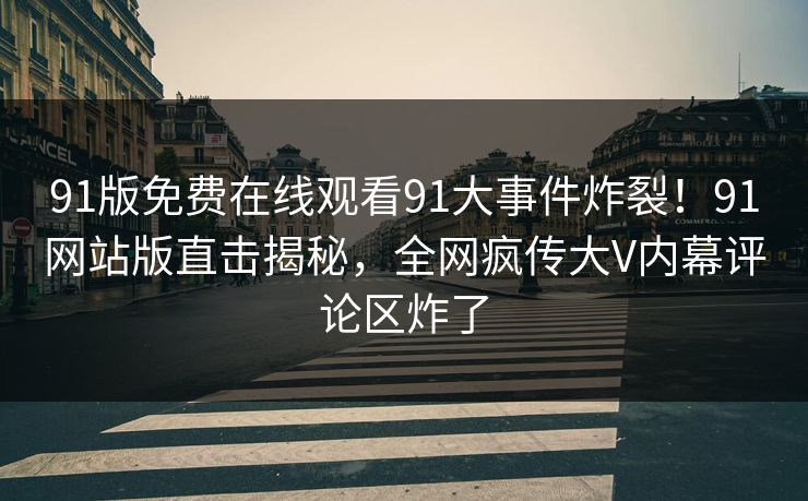 91版免费在线观看91大事件炸裂！91网站版直击揭秘，全网疯传大V内幕评论区炸了