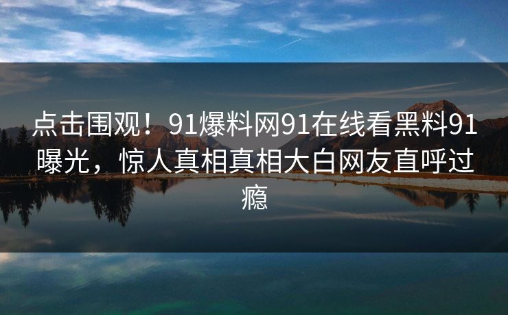 点击围观！91爆料网91在线看黑料91曝光，惊人真相真相大白网友直呼过瘾
