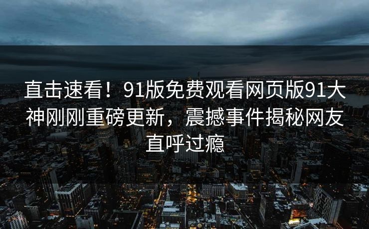 直击速看！91版免费观看网页版91大神刚刚重磅更新，震撼事件揭秘网友直呼过瘾