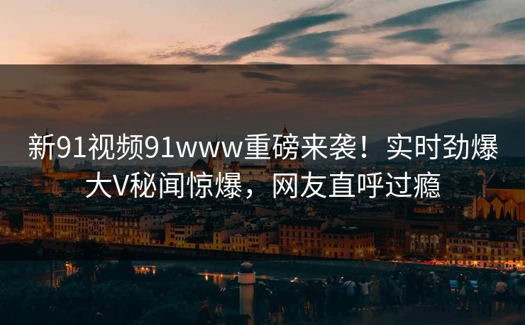 新91视频91www重磅来袭！实时劲爆大V秘闻惊爆，网友直呼过瘾