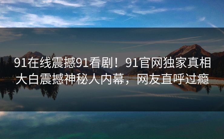 91在线震撼91看剧！91官网独家真相大白震撼神秘人内幕，网友直呼过瘾