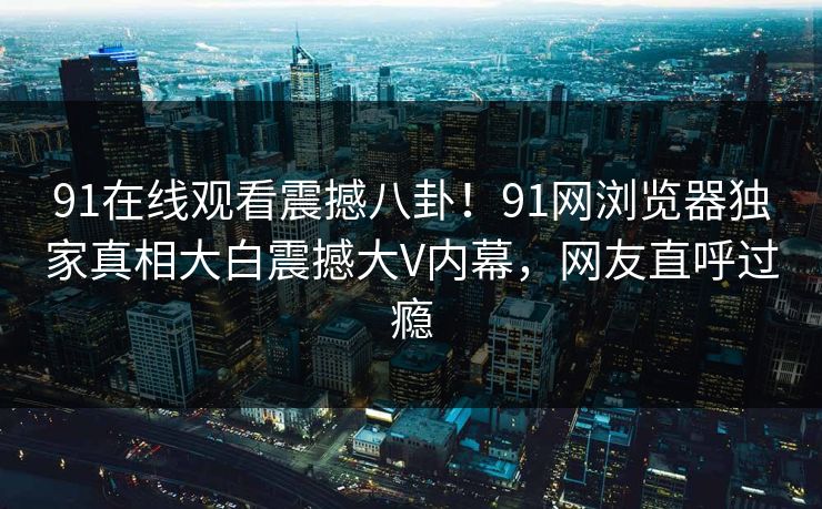 91在线观看震撼八卦！91网浏览器独家真相大白震撼大V内幕，网友直呼过瘾