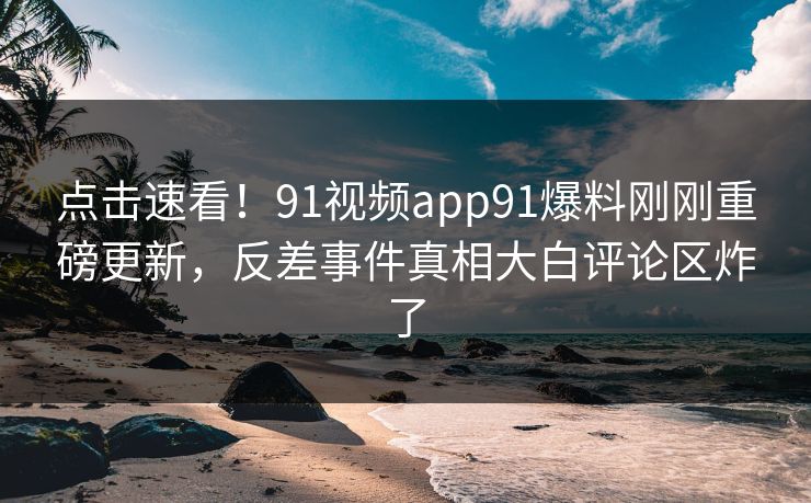 点击速看！91视频app91爆料刚刚重磅更新，反差事件真相大白评论区炸了