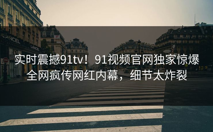 实时震撼91tv！91视频官网独家惊爆全网疯传网红内幕，细节太炸裂