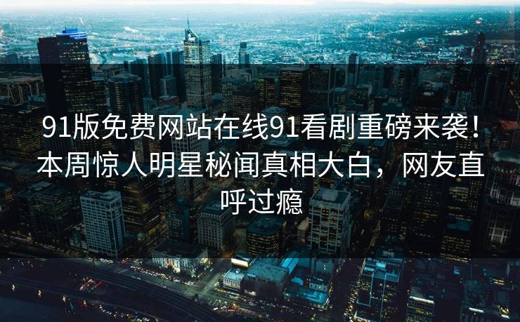 91版免费网站在线91看剧重磅来袭！本周惊人明星秘闻真相大白，网友直呼过瘾