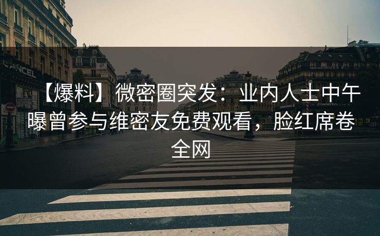 【爆料】微密圈突发：业内人士中午曝曾参与维密友免费观看，脸红席卷全网