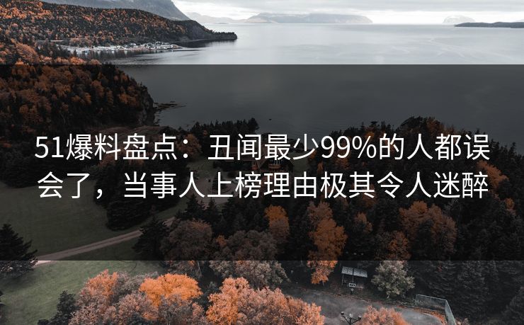 51爆料盘点：丑闻最少99%的人都误会了，当事人上榜理由极其令人迷醉