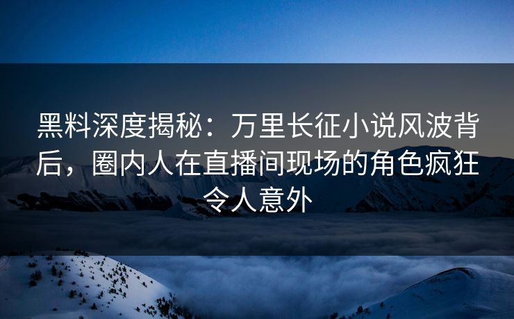 黑料深度揭秘：万里长征小说风波背后，圈内人在直播间现场的角色疯狂令人意外