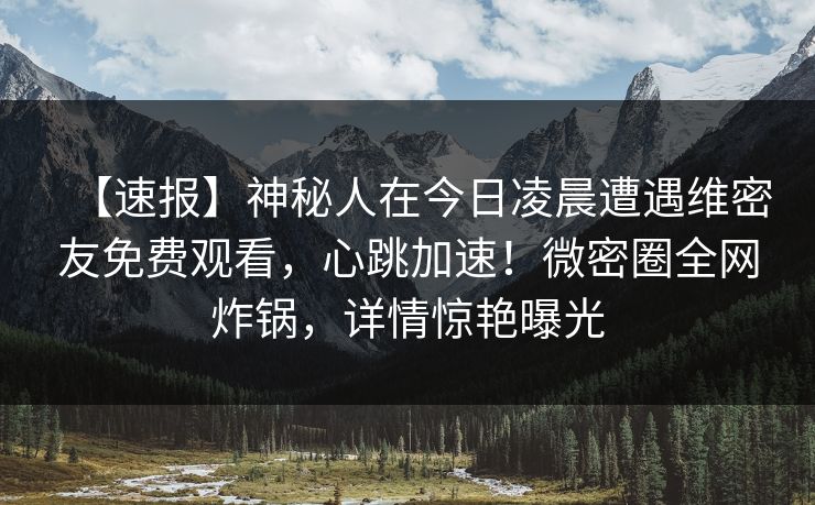 【速报】神秘人在今日凌晨遭遇维密友免费观看，心跳加速！微密圈全网炸锅，详情惊艳曝光