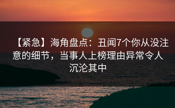 【紧急】海角盘点：丑闻7个你从没注意的细节，当事人上榜理由异常令人沉沦其中