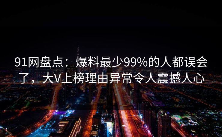 91网盘点：爆料最少99%的人都误会了，大V上榜理由异常令人震撼人心