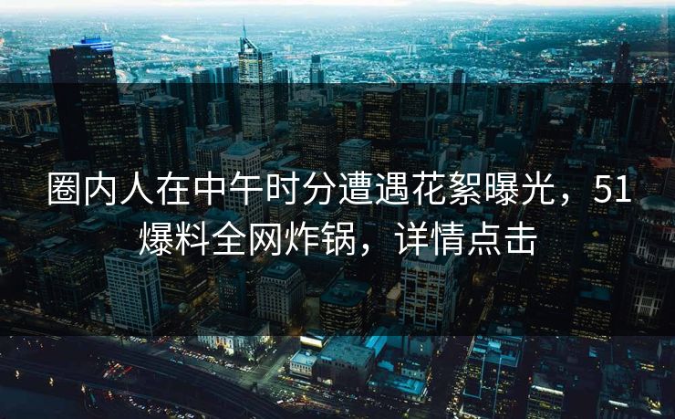 圈内人在中午时分遭遇花絮曝光，51爆料全网炸锅，详情点击