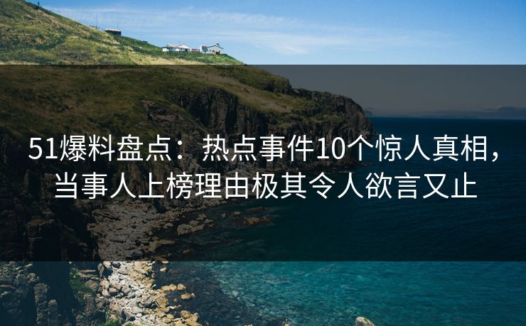 51爆料盘点：热点事件10个惊人真相，当事人上榜理由极其令人欲言又止