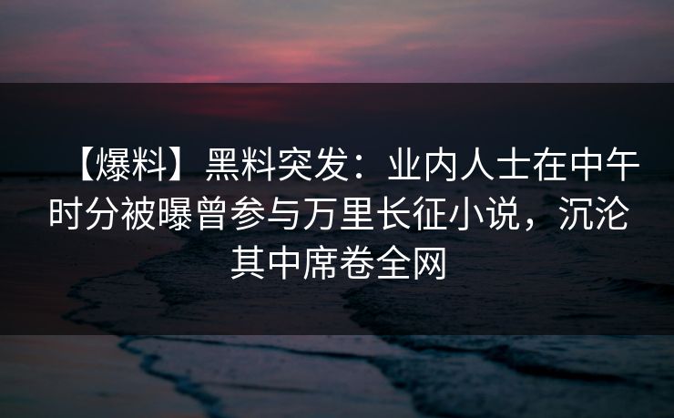【爆料】黑料突发：业内人士在中午时分被曝曾参与万里长征小说，沉沦其中席卷全网